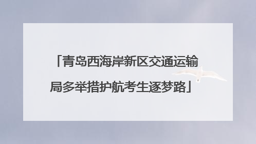 青岛西海岸新区交通运输局多举措护航考生逐梦路
