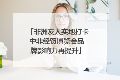 非洲友人实地打卡 中非经贸博览会品牌影响力再提升