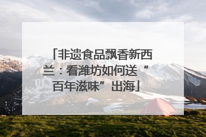 非遗食品飘香新西兰：看潍坊如何送“百年滋味”出海