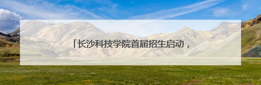 长沙科技学院首届招生启动，星城新添一所应用型本科高校