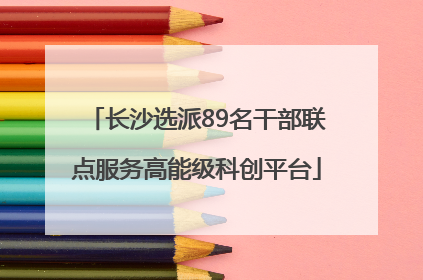 长沙选派89名干部联点服务高能级科创平台
