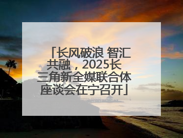 长风破浪 智汇共融，2025长三角新全媒联合体座谈会在宁召开