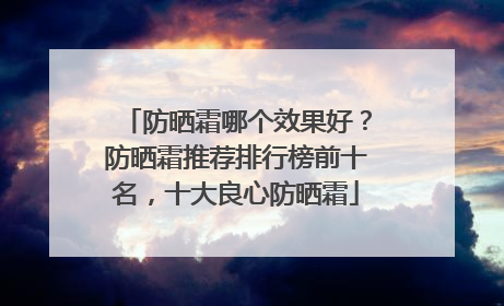 防晒霜哪个效果好？防晒霜推荐排行榜前十名，十大良心防晒霜