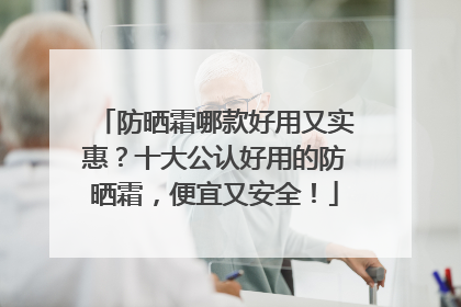 防晒霜哪款好用又实惠？十大公认好用的防晒霜，便宜又安全！