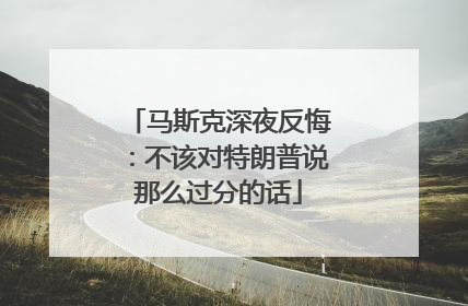 马斯克深夜反悔：不该对特朗普说那么过分的话