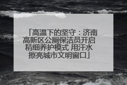 高温下的坚守：济南高新区公厕保洁员开启精细养护模式 用汗水擦亮城市文明窗口
