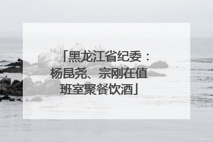 黑龙江省纪委：杨昆尧、宗刚在值班室聚餐饮酒