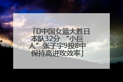 ﻿中国女篮大胜日本队32分 “小巨人”张子宇9投8中保持高进攻效率