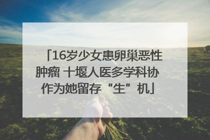 16岁少女患卵巢恶性肿瘤 十堰人医多学科协作为她留存“生”机