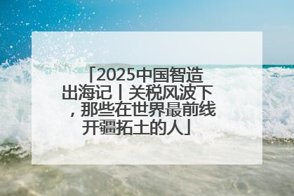 2025中国智造出海记丨关税风波下，那些在世界最前线开疆拓土的人