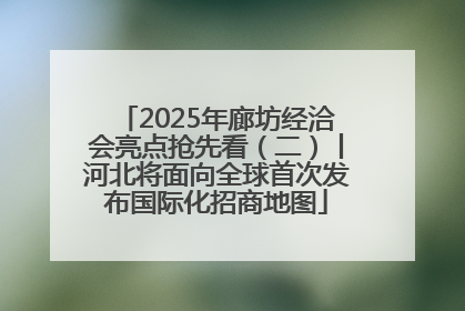 2025年廊坊经洽会亮点抢先看（二）丨河北将面向全球首次发布国际化招商地图