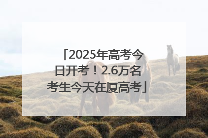 2025年高考今日开考！2.6万名考生今天在厦高考