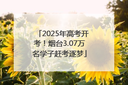 2025年高考开考！烟台3.07万名学子赶考逐梦