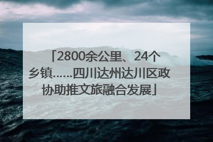 2800余公里、24个乡镇……四川达州达川区政协助推文旅融合发展