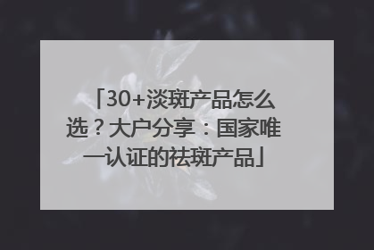 30+淡斑产品怎么选？大户分享：国家唯一认证的祛斑产品