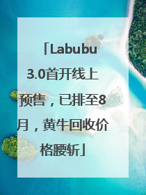 Labubu3.0首开线上预售，已排至8月，黄牛回收价格腰斩