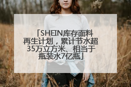 SHEIN库存面料再生计划，累计节水超35万立方米、相当于瓶装水7亿瓶
